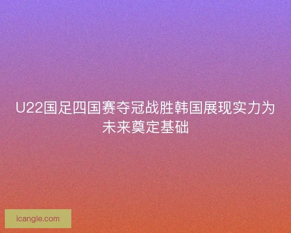 U22国足四国赛夺冠战胜韩国展现实力为未来奠定基础