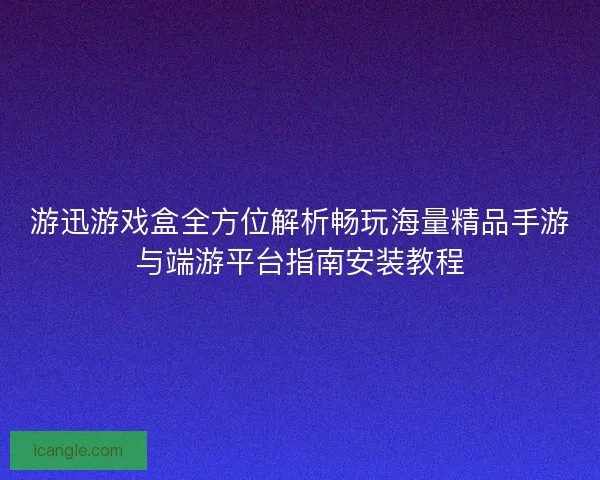 游迅游戏盒全方位解析畅玩海量精品手游与端游平台指南安装教程