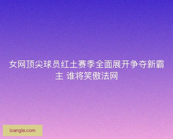 女网顶尖球员红土赛季全面展开争夺新霸主 谁将笑傲法网