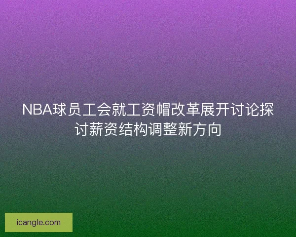 NBA球员工会就工资帽改革展开讨论探讨薪资结构调整新方向