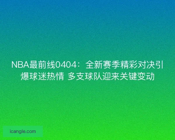 NBA最前线0404：全新赛季精彩对决引爆球迷热情 多支球队迎来关键变动
