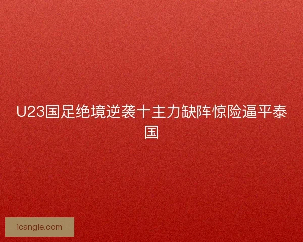 U23国足绝境逆袭十主力缺阵惊险逼平泰国